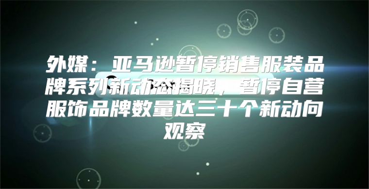 外媒：亚马逊暂停销售服装品牌系列新动态揭晓，暂停自营服饰品牌数量达三十个新动向观察