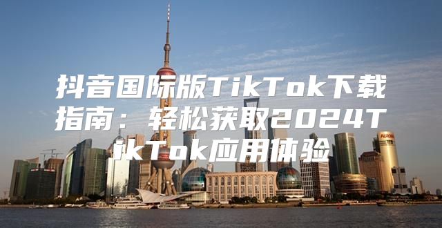 抖音国际版TikTok下载指南：轻松获取2025TikTok应用体验