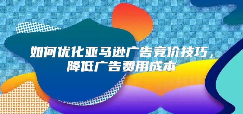 如何优化亚马逊广告竞价技巧，降低广告费用成本