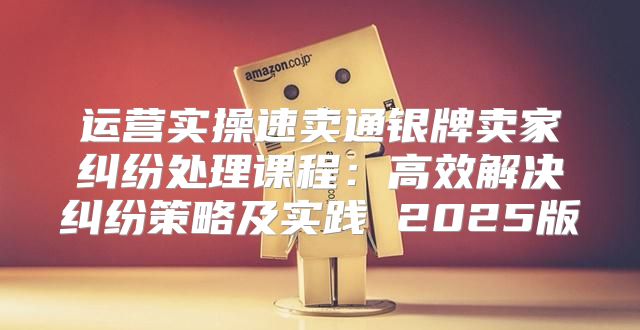 运营实操速卖通银牌卖家纠纷处理课程：高效解决纠纷策略及实践 2025版