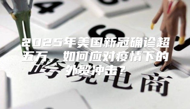 2025年美国新冠确诊超五万，如何应对疫情下的外贸冲击？