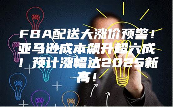FBA配送大涨价预警！亚马逊成本飙升超六成！预计涨幅达2025新高！