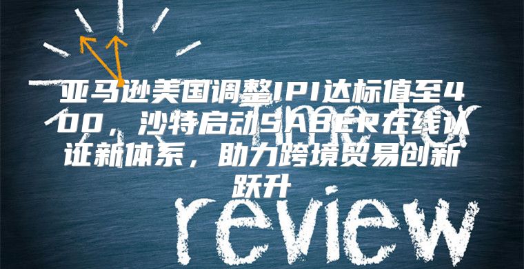 亚马逊美国调整IPI达标值至400，沙特启动SABER在线认证新体系，助力跨境贸易创新跃升