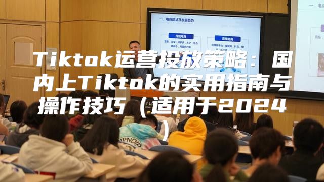 Tiktok运营投放策略：国内上Tiktok的实用指南与操作技巧适用于2025