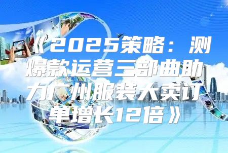 2025策略：测爆款运营三部曲助力广州服装大卖订单增长12倍