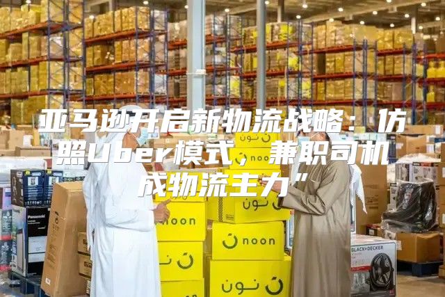 亚马逊开启新物流战略：仿照Uber模式，兼职司机成物流主力”