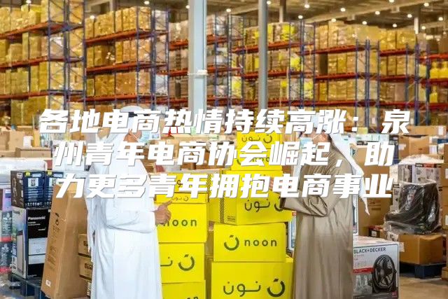 各地电商热情持续高涨：泉州青年电商协会崛起，助力更多青年拥抱电商事业