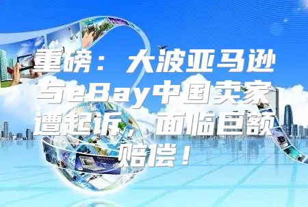 重磅：大波亚马逊与eBay中国卖家遭起诉，面临巨额赔偿！