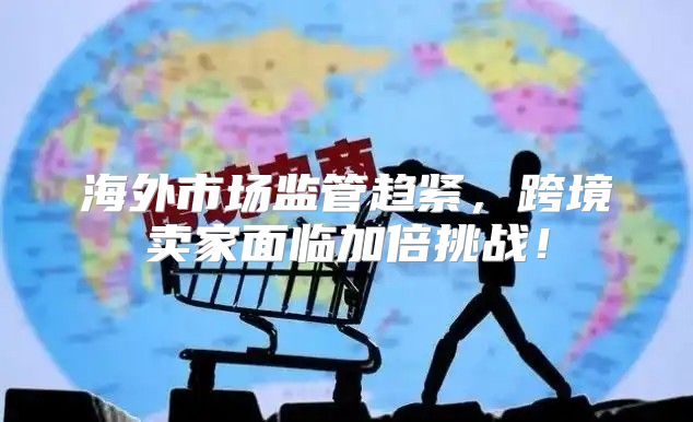 海外市场监管趋紧，跨境卖家面临加倍挑战！