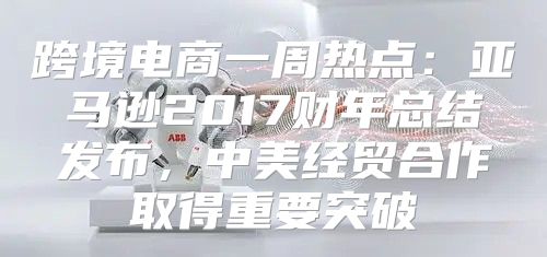 跨境电商一周热点：亚马逊2017财年总结发布，中美经贸合作取得重要突破