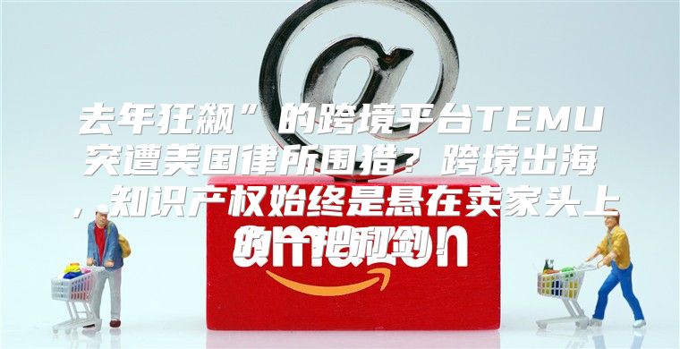 去年狂飙”的跨境平台TEMU突遭美国律所围猎？跨境出海，知识产权始终是悬在卖家头上的一把利剑！