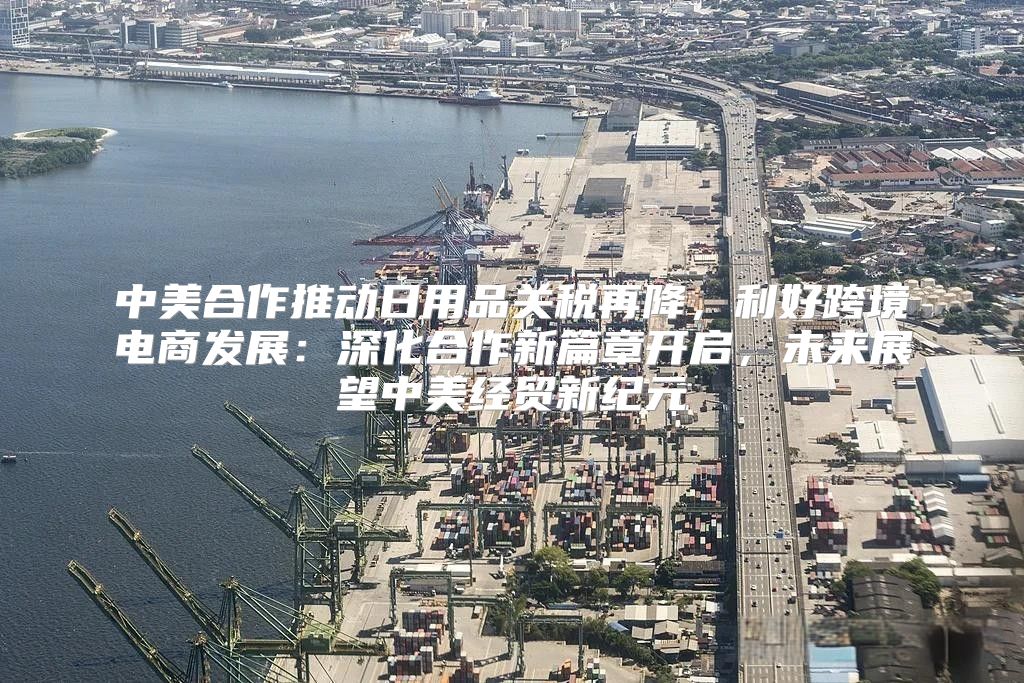 中美合作推动日用品关税再降，利好跨境电商发展：深化合作新篇章开启，未来展望中美经贸新纪元