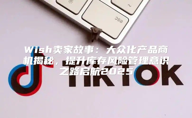 Wish卖家故事：大众化产品商机揭秘，提升库存风险管理意识之路启航2025
