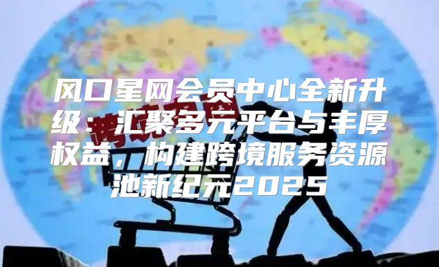 风口星网会员中心全新升级：汇聚多元平台与丰厚权益，构建跨境服务资源池新纪元2025