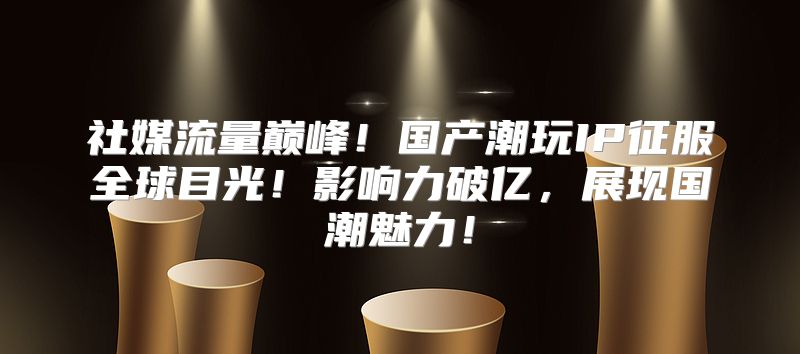 社媒流量巅峰！国产潮玩IP征服全球目光！影响力破亿，展现国潮魅力！