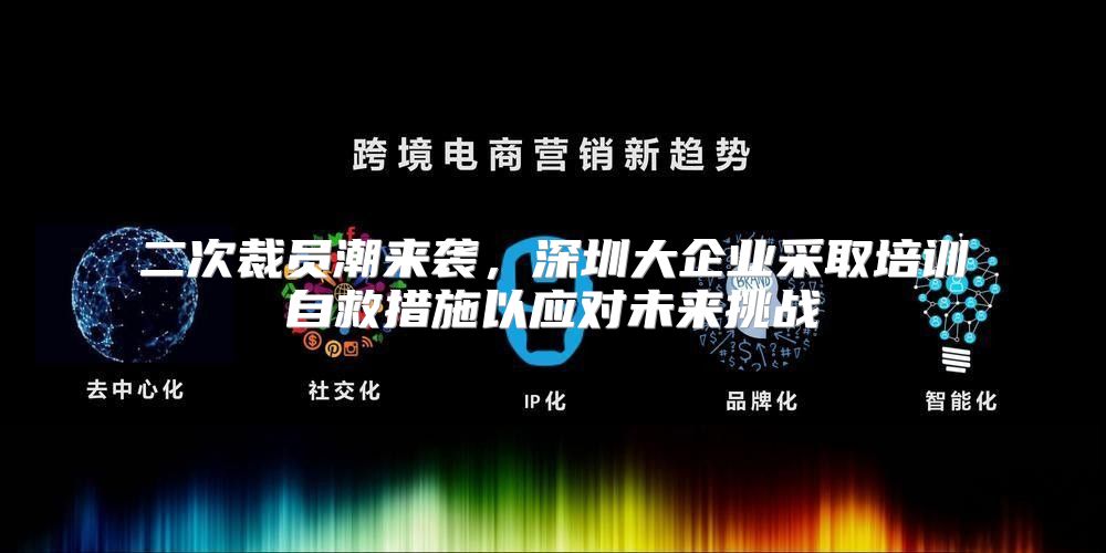 二次裁员潮来袭，深圳大企业采取培训自救措施以应对未来挑战