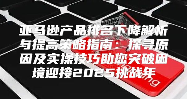 亚马逊产品排名下降解析与提高策略指南：探寻原因及实操技巧助您突破困境迎接2025挑战年