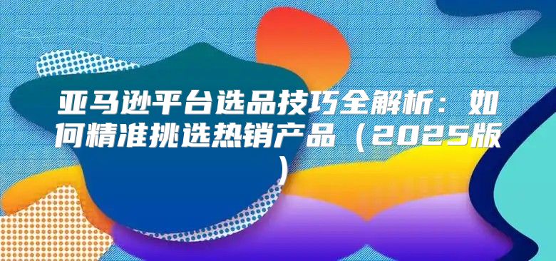 亚马逊平台选品技巧全解析：如何精准挑选热销产品2025版