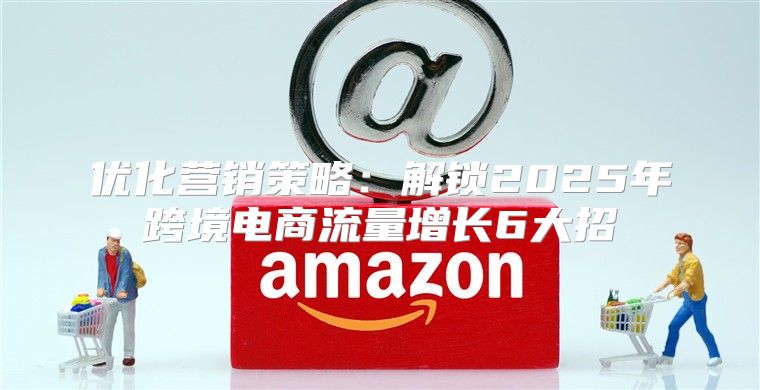 优化营销策略：解锁2025年跨境电商流量增长6大招