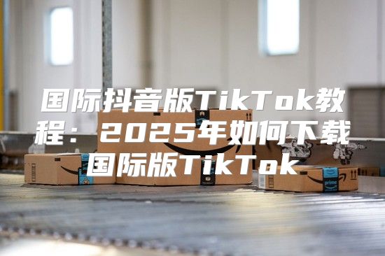 国际抖音版TikTok教程：2025年如何下载国际版TikTok