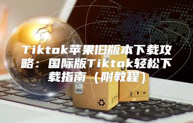 Tiktok苹果旧版本下载攻略：国际版Tiktok轻松下载指南附教程