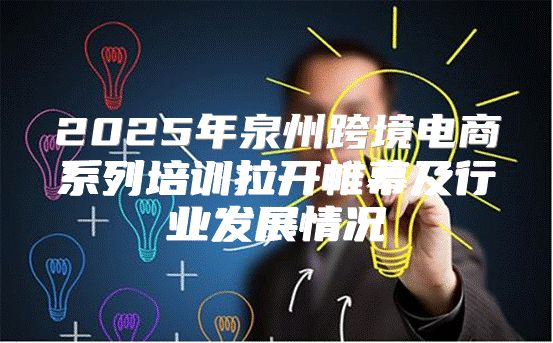 2025年泉州跨境电商系列培训拉开帷幕及行业发展情况