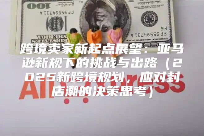 跨境卖家新起点展望：亚马逊新规下的挑战与出路2025新跨境规划，应对封店潮的决策思考