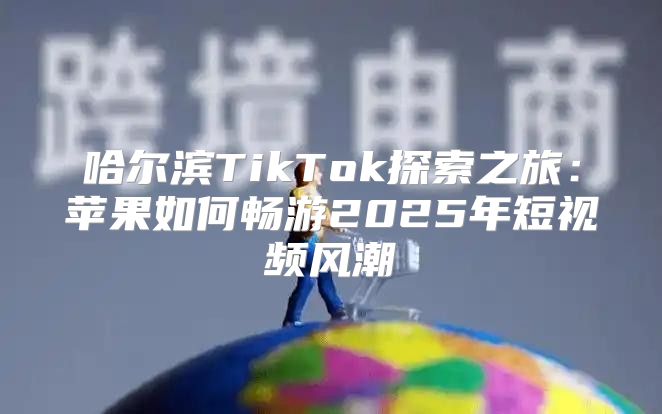 哈尔滨TikTok探索之旅：苹果如何畅游2025年短视频风潮