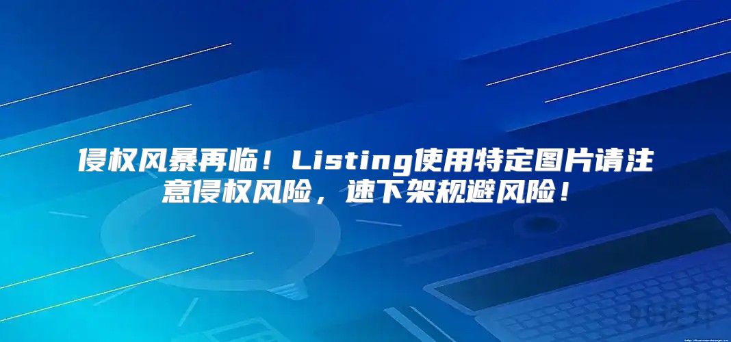 侵权风暴再临！Listing使用特定图片请注意侵权风险，速下架规避风险！