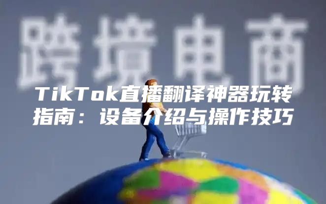 TikTok直播翻译神器玩转指南：设备介绍与操作技巧