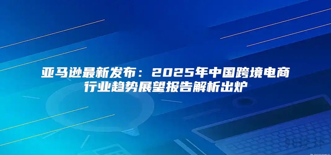 亚马逊最新发布：2025年中国跨境电商行业趋势展望报告解析出炉