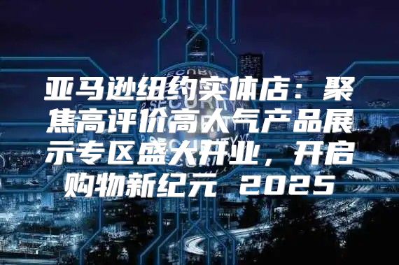 亚马逊纽约实体店：聚焦高评价高人气产品展示专区盛大开业，开启购物新纪元 2025