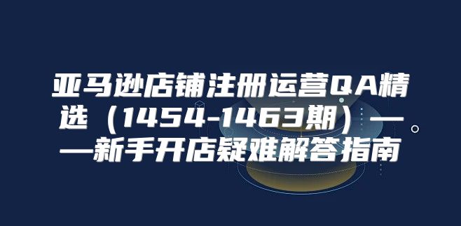 亚马逊店铺注册运营QA精选1454-1463期——新手开店疑难解答指南