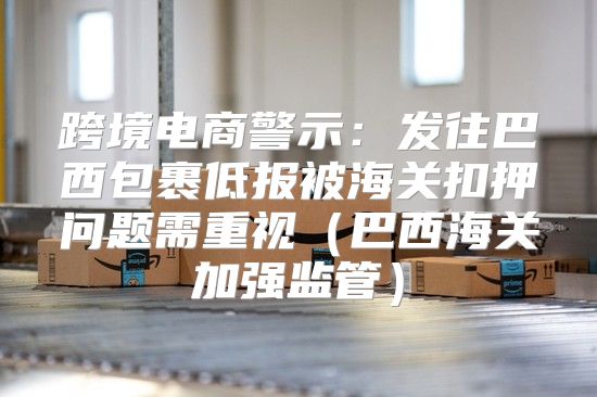 跨境电商警示：发往巴西包裹低报被海关扣押问题需重视巴西海关加强监管