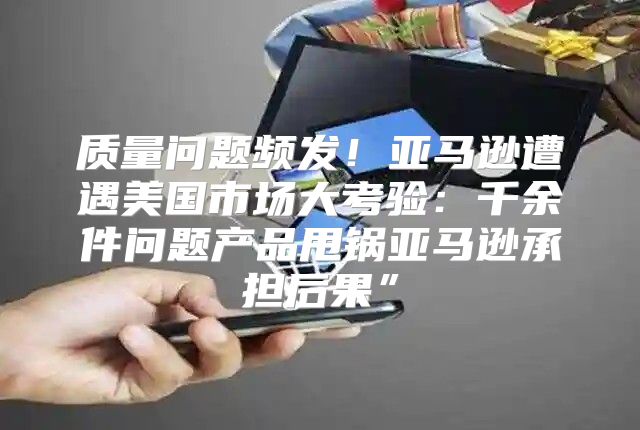 质量问题频发！亚马逊遭遇美国市场大考验：千余件问题产品甩锅亚马逊承担后果”