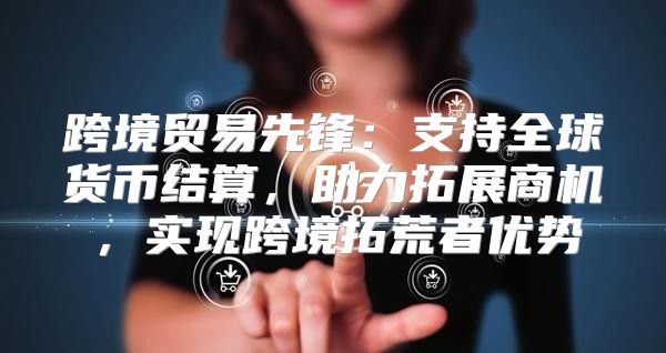 跨境贸易先锋：支持全球货币结算，助力拓展商机，实现跨境拓荒者优势