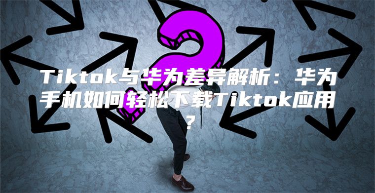 Tiktok与华为差异解析：华为手机如何轻松下载Tiktok应用？