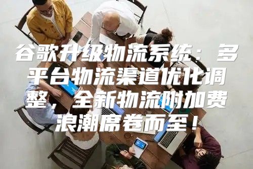 谷歌升级物流系统：多平台物流渠道优化调整，全新物流附加费浪潮席卷而至！