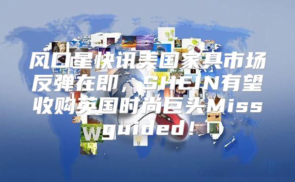 风口星快讯美国家具市场反弹在即，SHEIN有望收购英国时尚巨头Missguided！