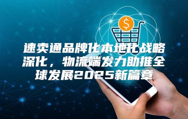 速卖通品牌化本地化战略深化，物流端发力助推全球发展2025新篇章