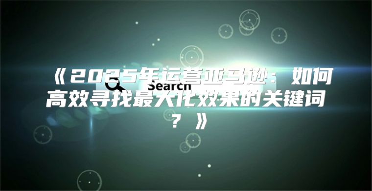2025年运营亚马逊：如何高效寻找最大化效果的关键词？