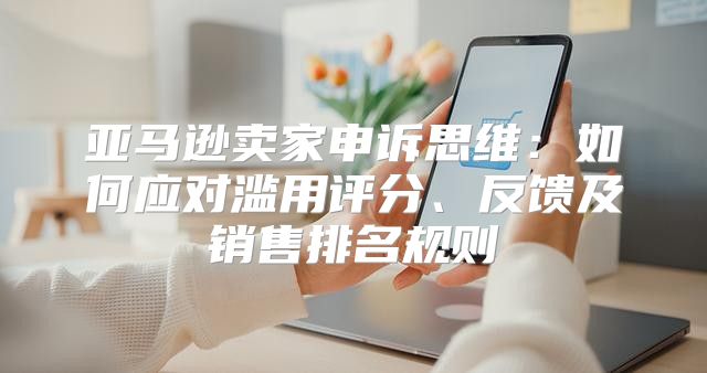 亚马逊卖家申诉思维：如何应对滥用评分、反馈及销售排名规则