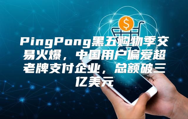 PingPong黑五购物季交易火爆，中国用户偏爱超老牌支付企业，总额破三亿美元