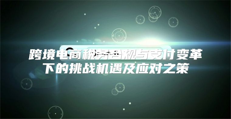 跨境电商税务合规与支付变革下的挑战机遇及应对之策