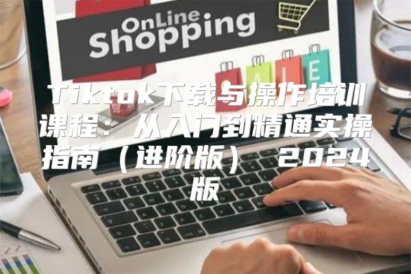 Tiktok下载与操作培训课程：从入门到精通实操指南进阶版 2025版