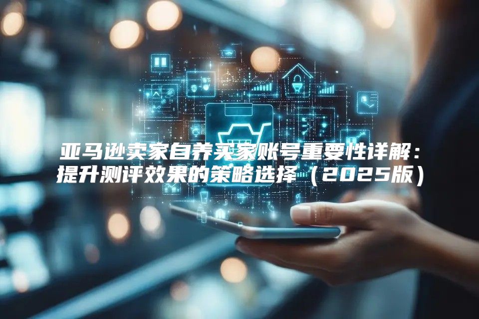 亚马逊卖家自养买家账号重要性详解：提升测评效果的策略选择2025版