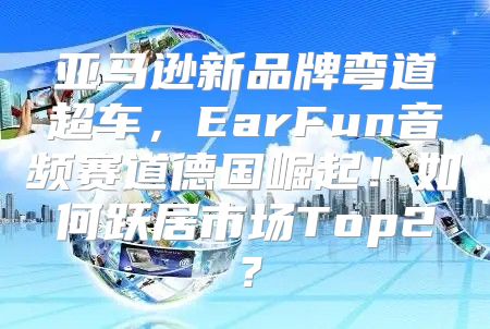 亚马逊新品牌弯道超车，EarFun音频赛道德国崛起！如何跃居市场Top2？