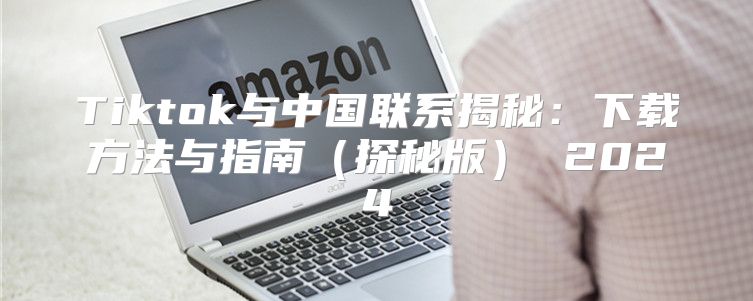 Tiktok与中国联系揭秘：下载方法与指南探秘版 2025