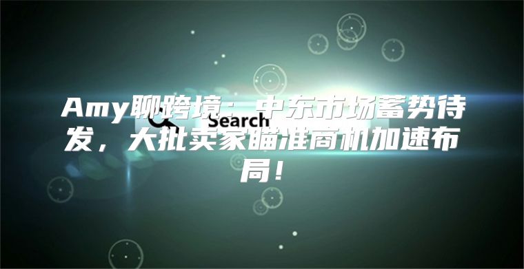 Amy聊跨境：中东市场蓄势待发，大批卖家瞄准商机加速布局！
