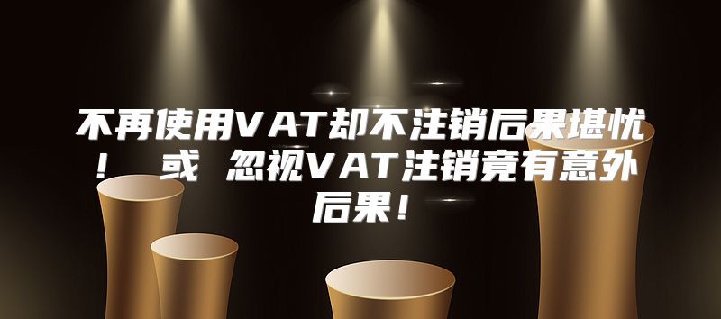不再使用VAT却不注销后果堪忧！ 或 忽视VAT注销竟有意外后果！